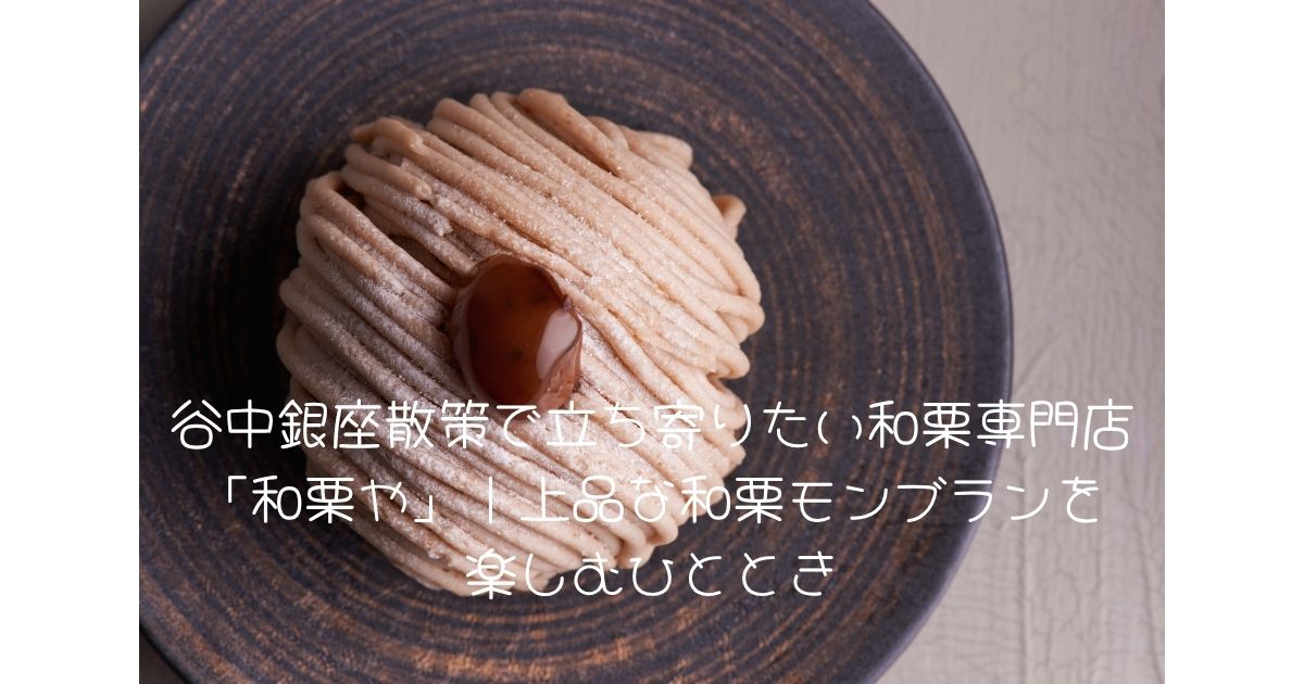 谷中銀座散策で立ち寄りたい和栗専門店 「和栗や」｜上品な和栗モンブランを 楽しむひととき
